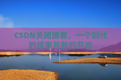 CSDN关闭博客,一个时代的结束与新的开始